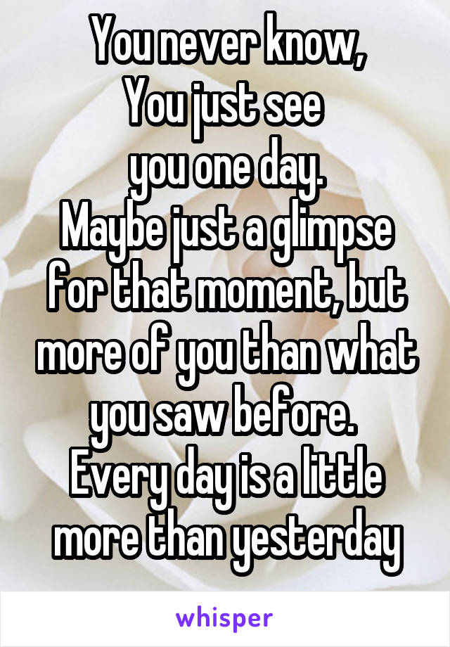 You never know,
You just see 
you one day.
Maybe just a glimpse for that moment, but more of you than what you saw before. 
Every day is a little more than yesterday
