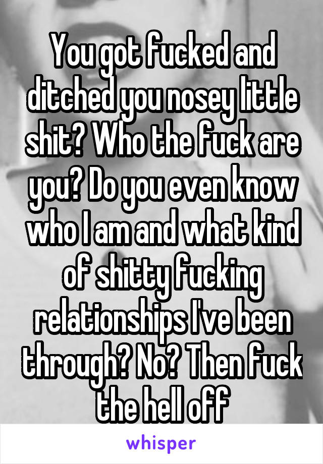 You got fucked and ditched you nosey little shit? Who the fuck are you? Do you even know who I am and what kind of shitty fucking relationships I've been through? No? Then fuck the hell off