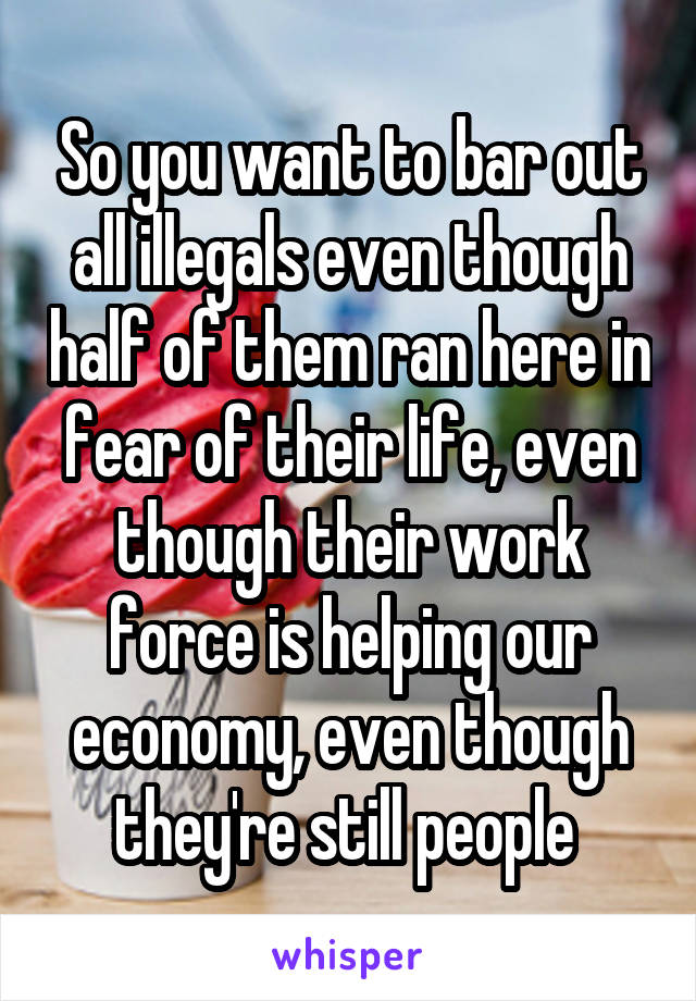 So you want to bar out all illegals even though half of them ran here in fear of their life, even though their work force is helping our economy, even though they're still people 