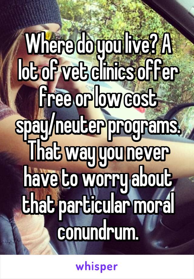 Where do you live? A lot of vet clinics offer free or low cost spay/neuter programs. That way you never have to worry about that particular moral conundrum.