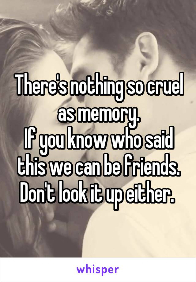 There's nothing so cruel as memory.
If you know who said this we can be friends. Don't look it up either. 