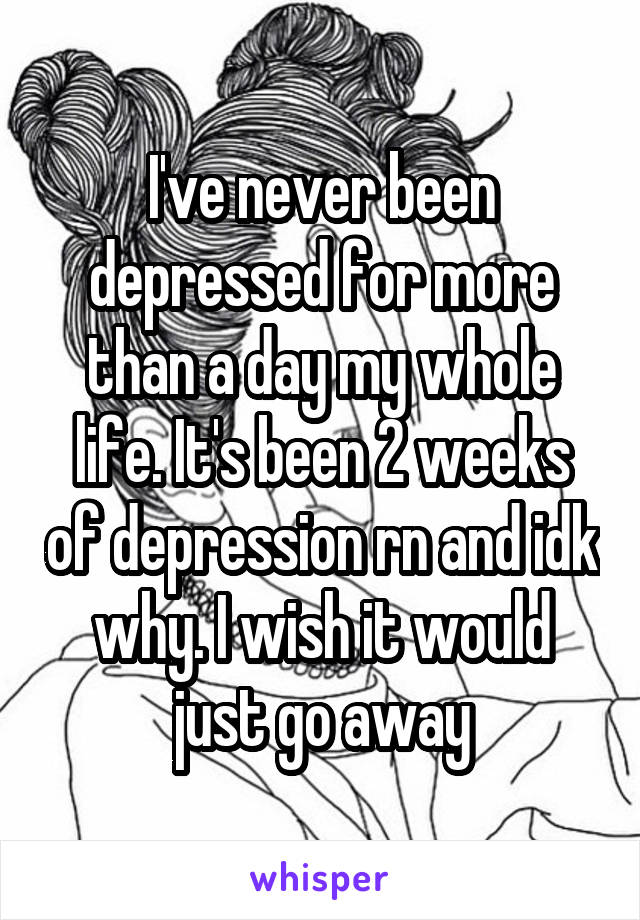 I've never been depressed for more than a day my whole life. It's been 2 weeks of depression rn and idk why. I wish it would just go away