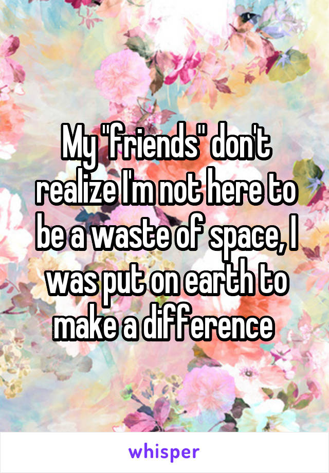 My "friends" don't realize I'm not here to be a waste of space, I was put on earth to make a difference 