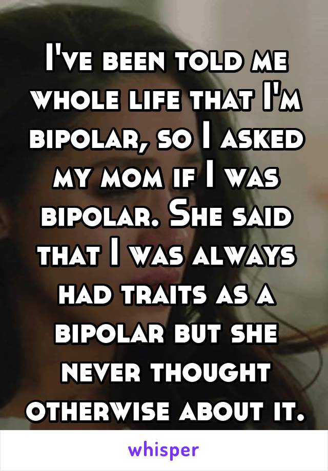 I've been told me whole life that I'm bipolar, so I asked my mom if I was bipolar. She said that I was always had traits as a bipolar but she never thought otherwise about it.