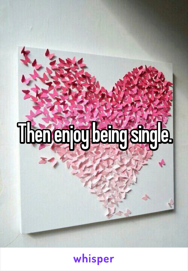 Then enjoy being single.