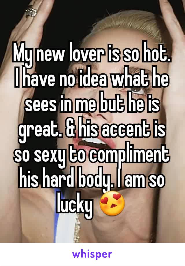 My new lover is so hot. I have no idea what he sees in me but he is great. & his accent is so sexy to compliment his hard body. I am so lucky 😍