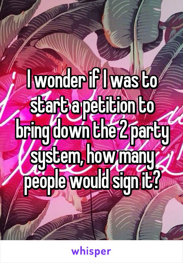 I wonder if I was to start a petition to bring down the 2 party system, how many people would sign it?