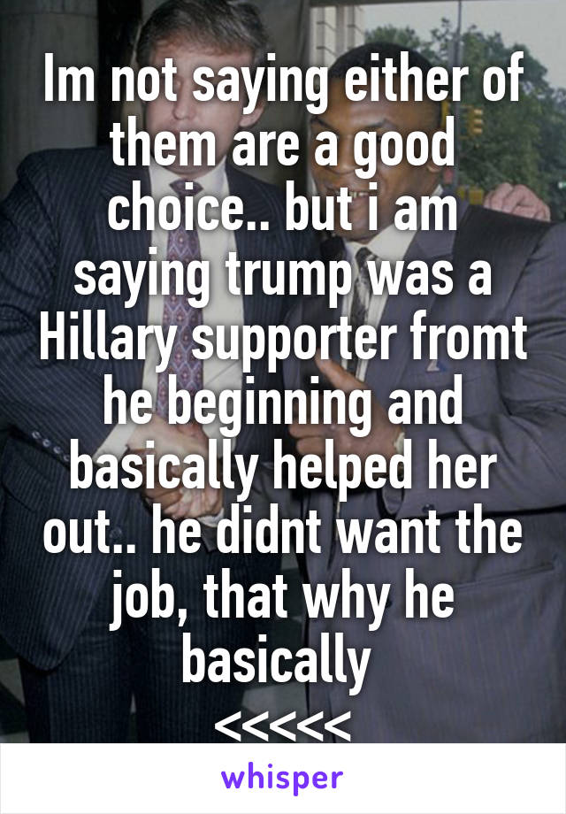 Im not saying either of them are a good choice.. but i am saying trump was a Hillary supporter fromt he beginning and basically helped her out.. he didnt want the job, that why he basically 
<<<<<