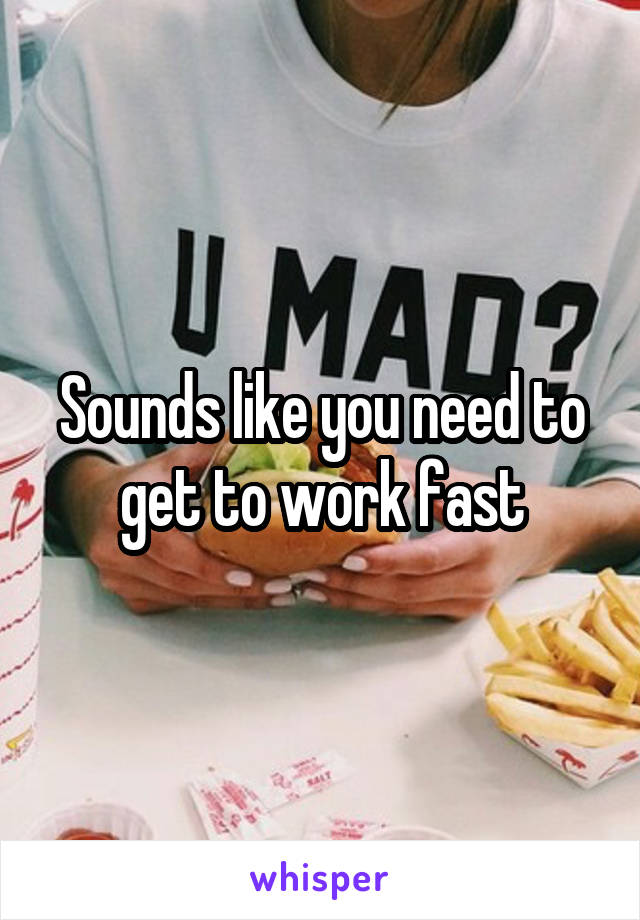 Sounds like you need to get to work fast
