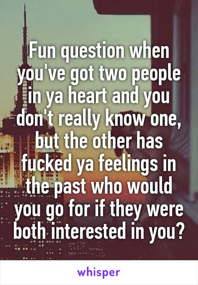 Fun question when you've got two people in ya heart and you don't really know one, but the other has fucked ya feelings in the past who would you go for if they were both interested in you?