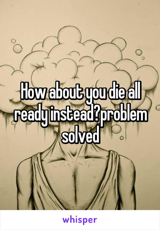 How about you die all ready instead?problem solved