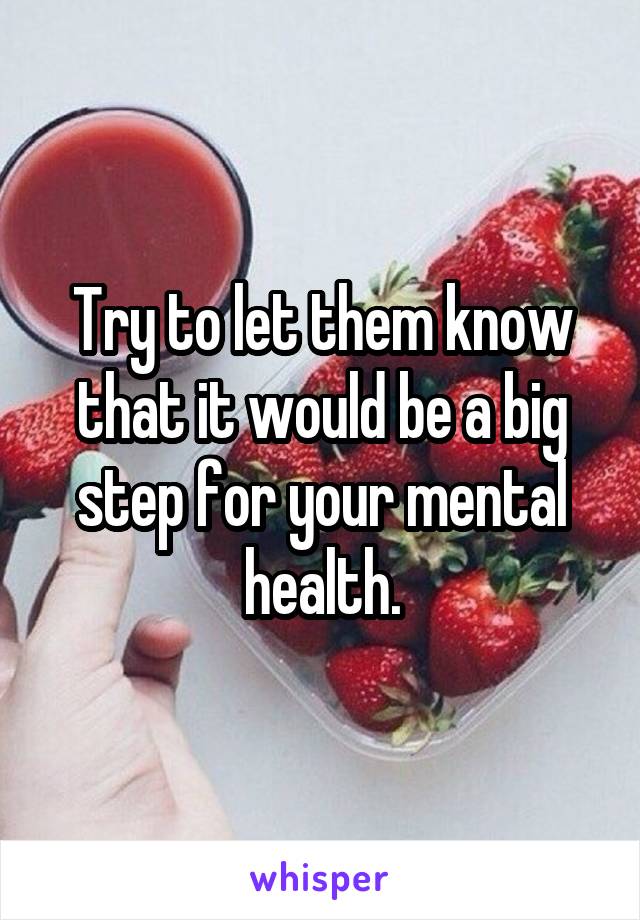 Try to let them know that it would be a big step for your mental health.