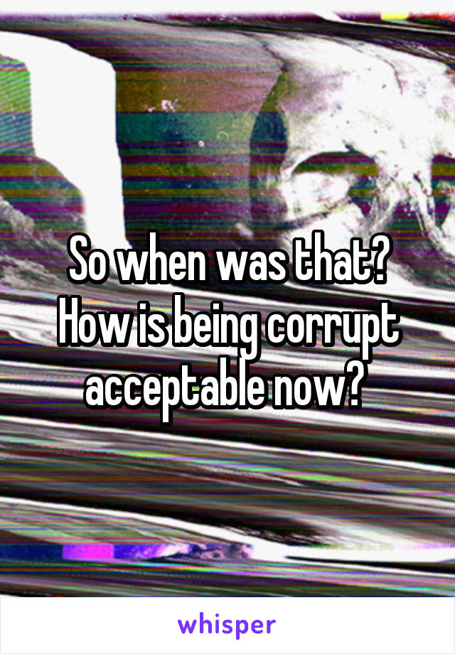 So when was that? How is being corrupt acceptable now? 