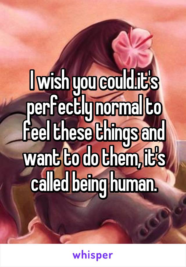 I wish you could.it's perfectly normal to feel these things and want to do them, it's called being human.