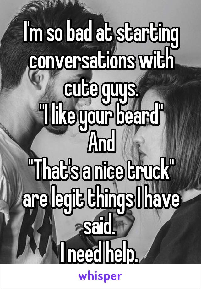 I'm so bad at starting conversations with cute guys.
"I like your beard"
And
"That's a nice truck"
are legit things I have said. 
I need help. 