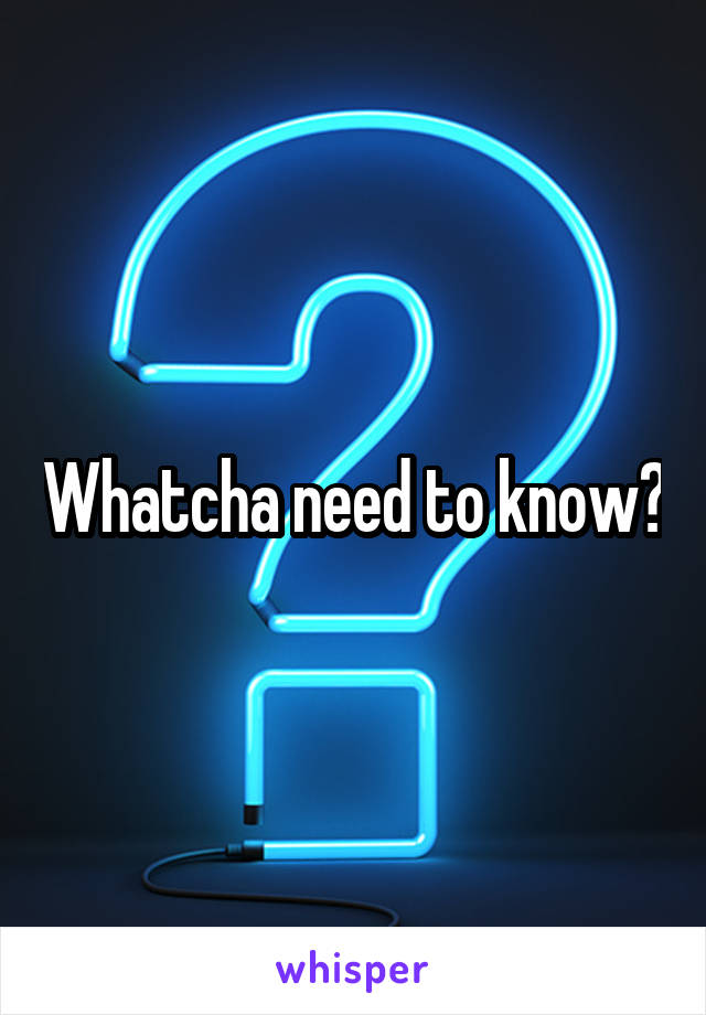 Whatcha need to know?