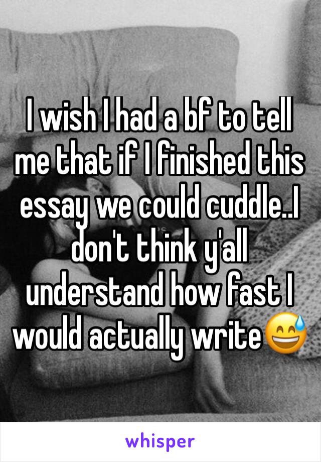 I wish I had a bf to tell me that if I finished this essay we could cuddle..I don't think y'all understand how fast I would actually write😅 