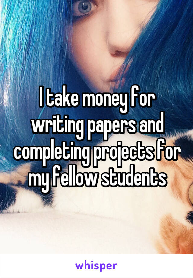 I take money for writing papers and completing projects for my fellow students
