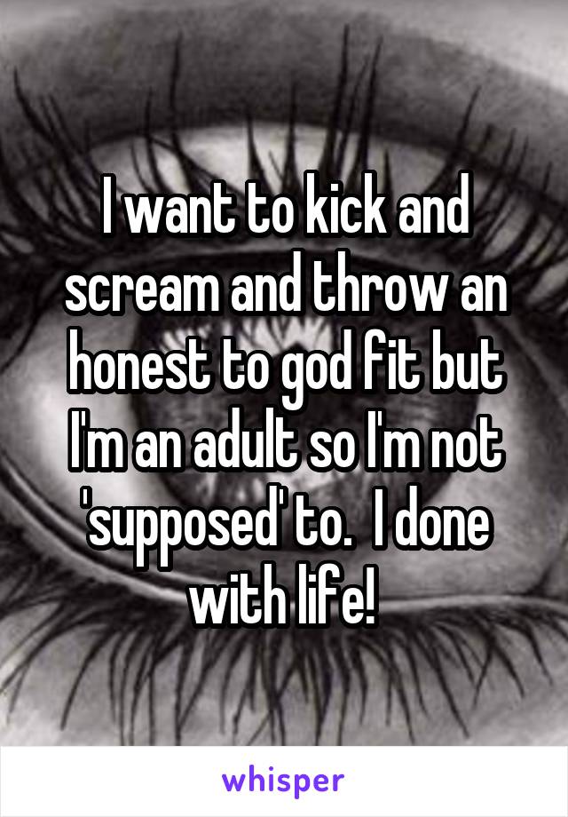 I want to kick and scream and throw an honest to god fit but I'm an adult so I'm not 'supposed' to.  I done with life! 
