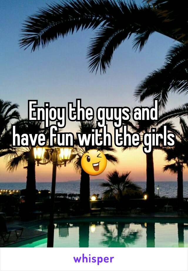 Enjoy the guys and have fun with the girls 😉