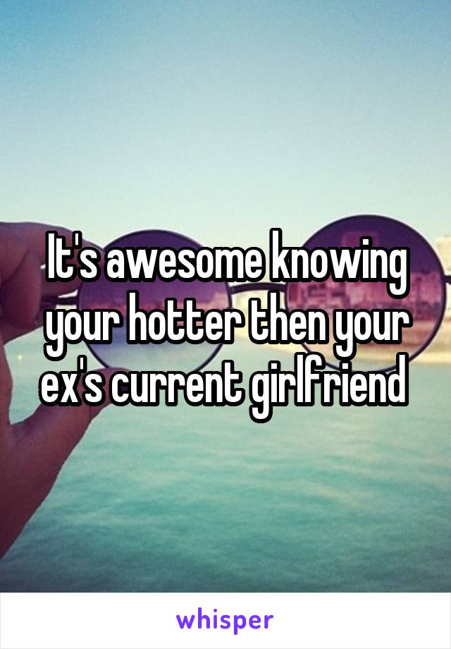 It's awesome knowing your hotter then your ex's current girlfriend 