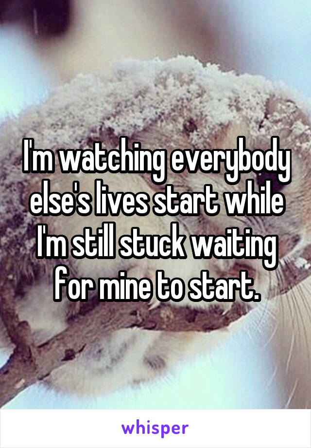 I'm watching everybody else's lives start while I'm still stuck waiting for mine to start.