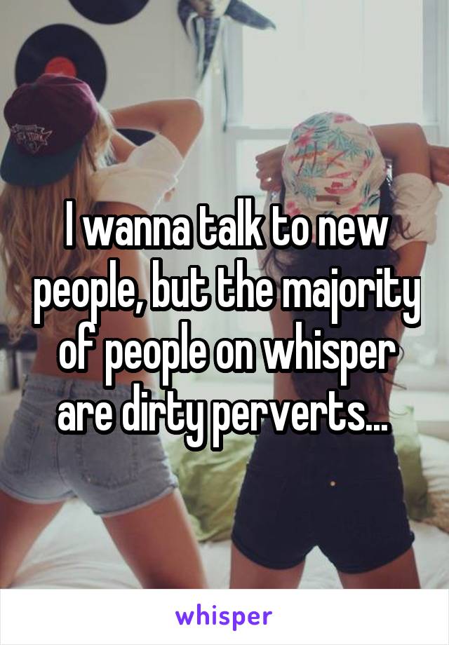 I wanna talk to new people, but the majority of people on whisper are dirty perverts... 