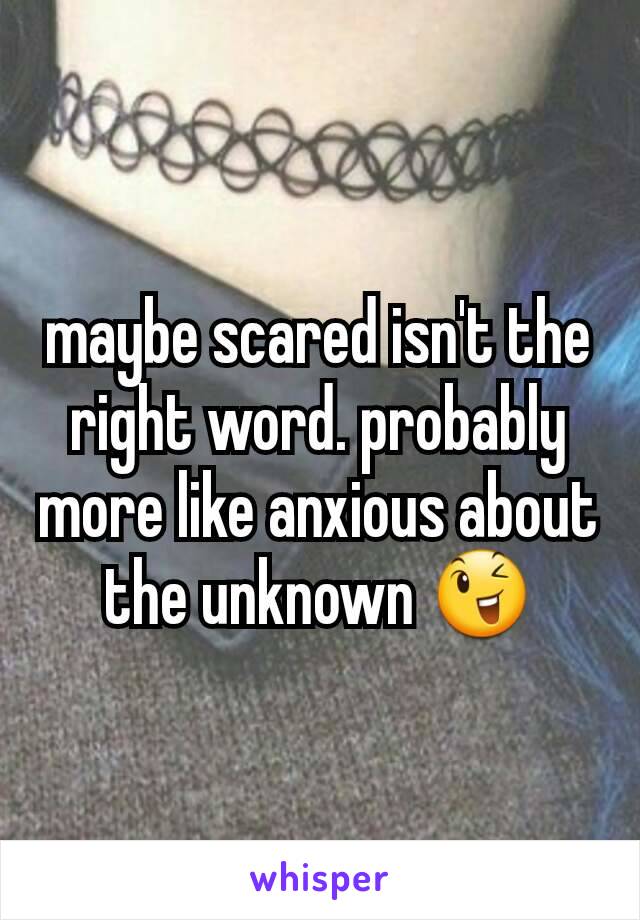 maybe scared isn't the right word. probably more like anxious about the unknown 😉