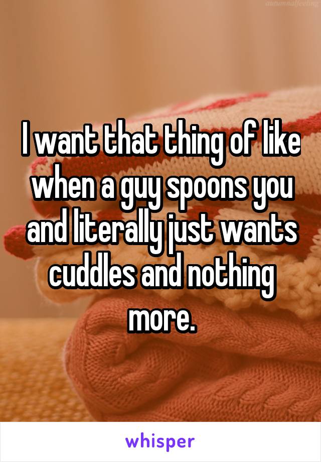 I want that thing of like when a guy spoons you and literally just wants cuddles and nothing more.