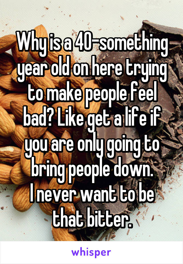 Why is a 40-something year old on here trying to make people feel bad? Like get a life if you are only going to bring people down.
I never want to be that bitter.