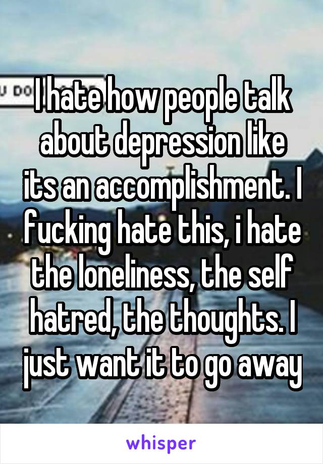 I hate how people talk about depression like its an accomplishment. I fucking hate this, i hate the loneliness, the self hatred, the thoughts. I just want it to go away