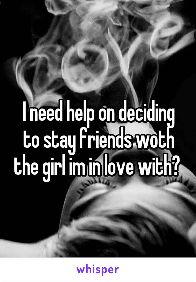I need help on deciding to stay friends woth the girl im in love with? 