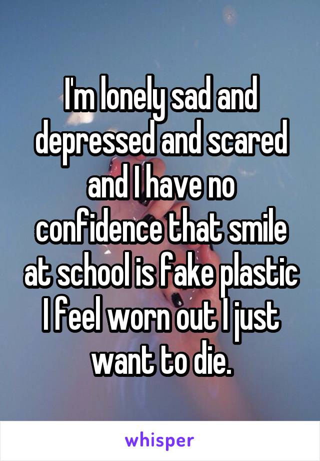 I'm lonely sad and depressed and scared and I have no confidence that smile at school is fake plastic I feel worn out I just want to die.