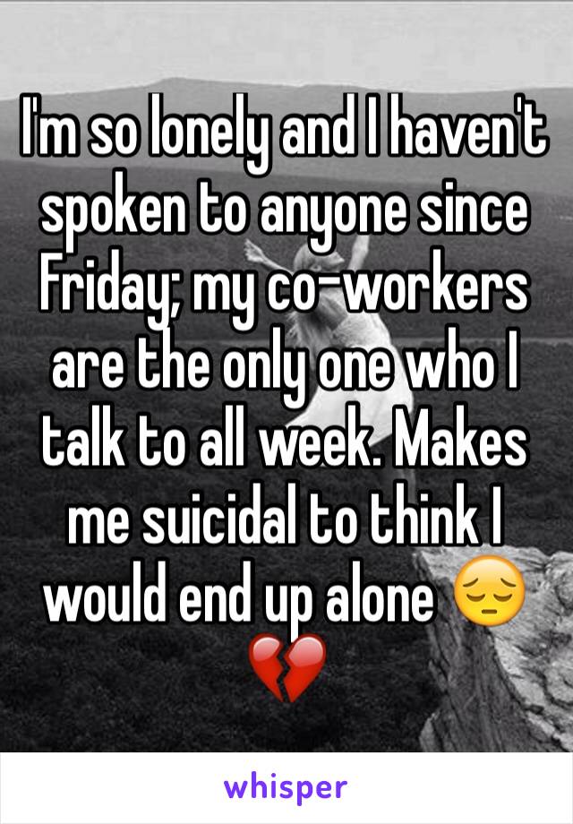 I'm so lonely and I haven't spoken to anyone since Friday; my co-workers are the only one who I talk to all week. Makes me suicidal to think I would end up alone 😔💔