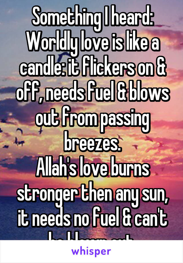 Something I heard:
Worldly love is like a candle: it flickers on & off, needs fuel & blows out from passing breezes.
Allah's love burns stronger then any sun, it needs no fuel & can't be blown out.