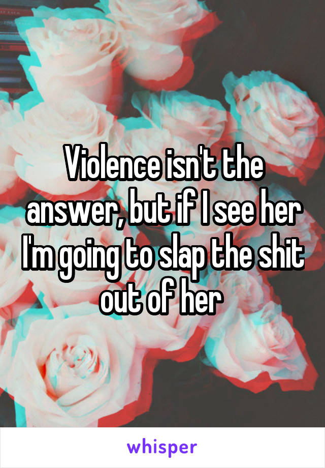 Violence isn't the answer, but if I see her I'm going to slap the shit out of her 