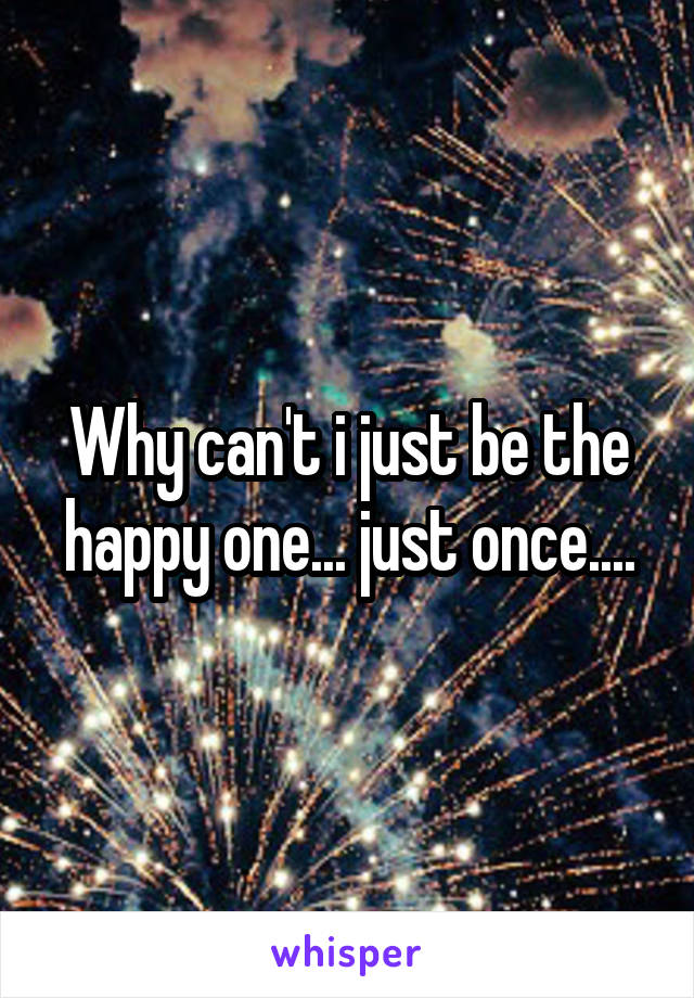 Why can't i just be the happy one... just once....