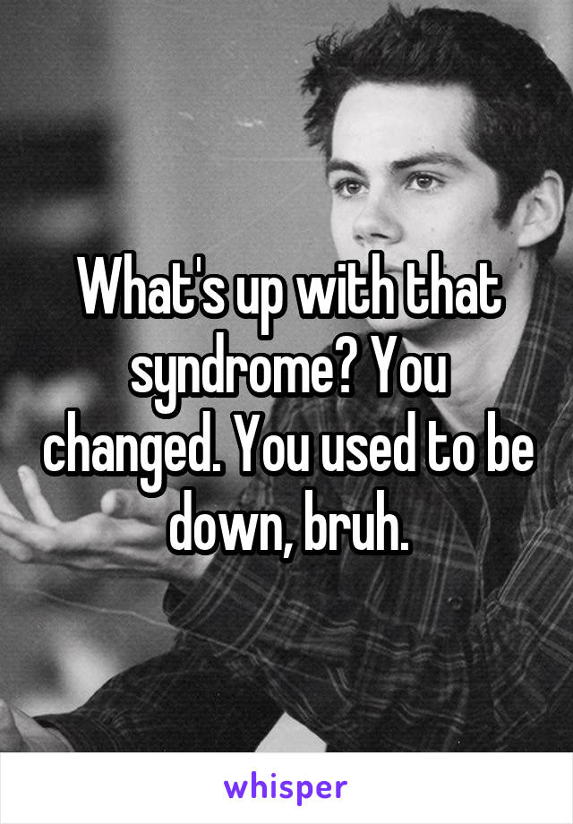 What's up with that syndrome? You changed. You used to be down, bruh.