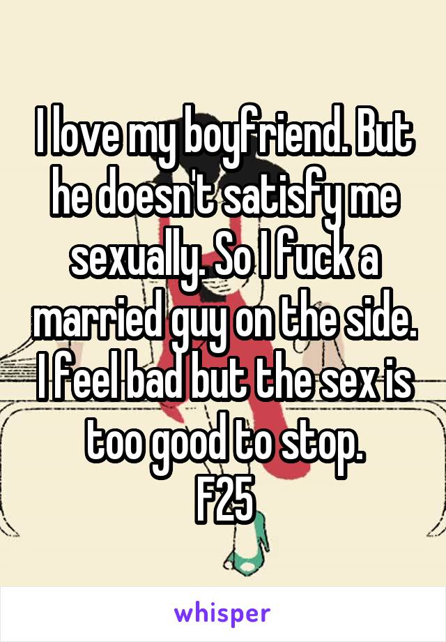 I love my boyfriend. But he doesn't satisfy me sexually. So I fuck a married guy on the side. I feel bad but the sex is too good to stop.
F25
