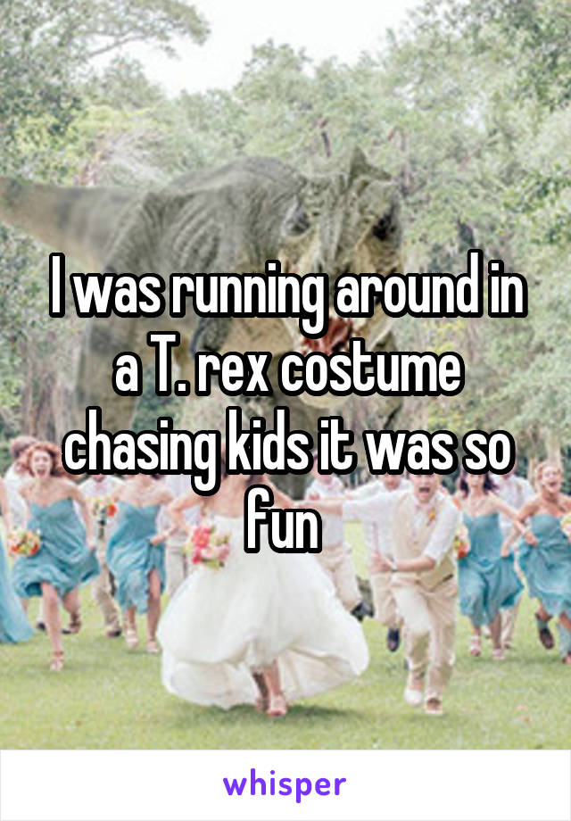 I was running around in a T. rex costume chasing kids it was so fun 