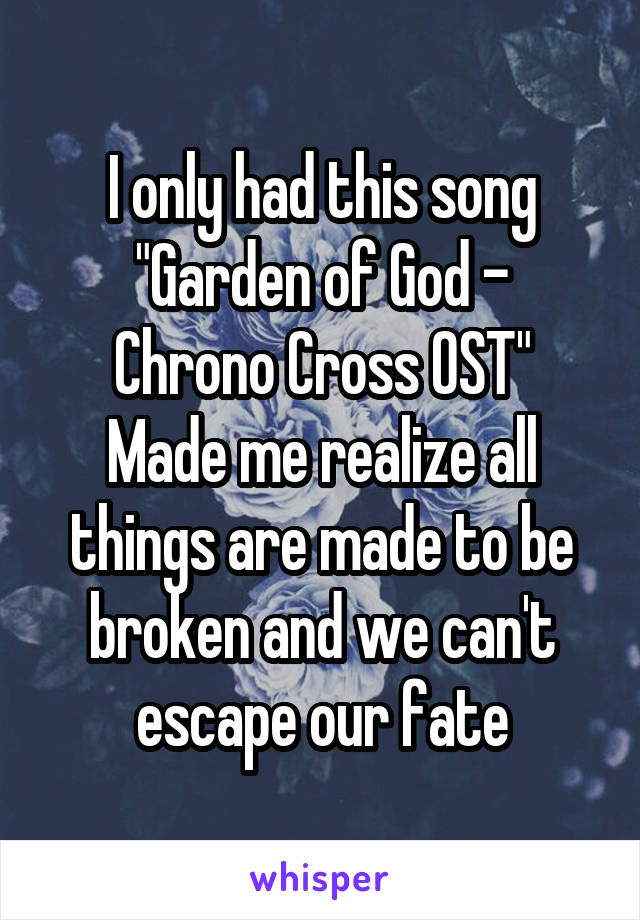 I only had this song
"Garden of God - Chrono Cross OST"
Made me realize all things are made to be broken and we can't escape our fate