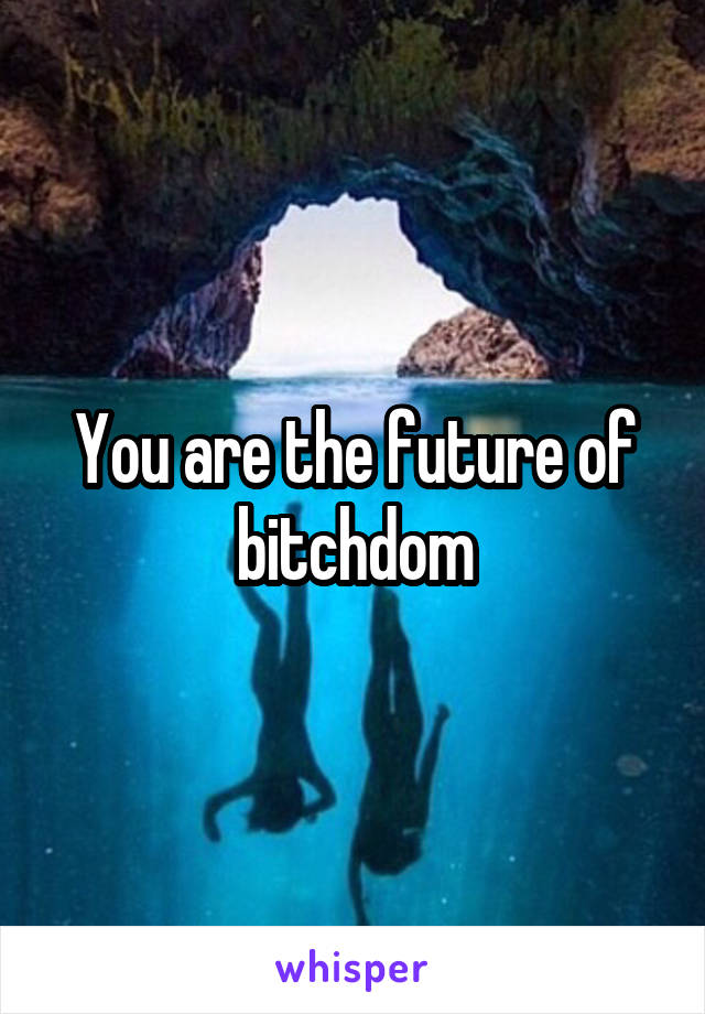 You are the future of bitchdom