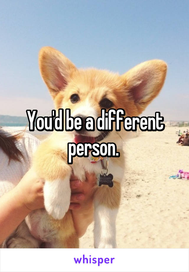 You'd be a different person. 