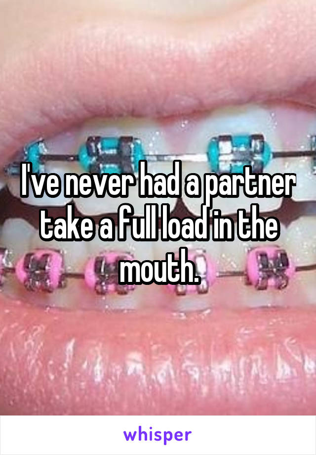 I've never had a partner take a full load in the mouth.