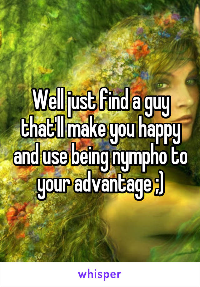 Well just find a guy that'll make you happy and use being nympho to your advantage ;)