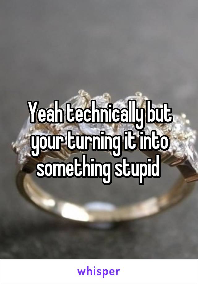 Yeah technically but your turning it into something stupid 