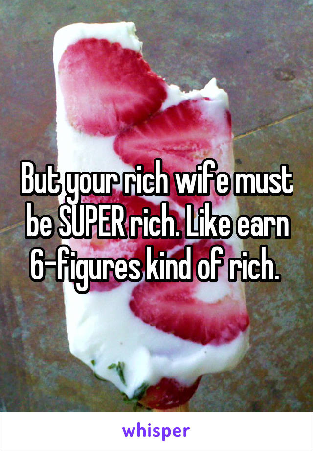 But your rich wife must be SUPER rich. Like earn 6-figures kind of rich. 