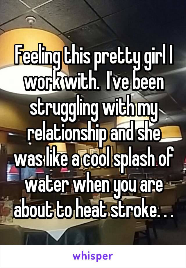 Feeling this pretty girl I work with.  I've been struggling with my relationship and she was like a cool splash of water when you are about to heat stroke. . .