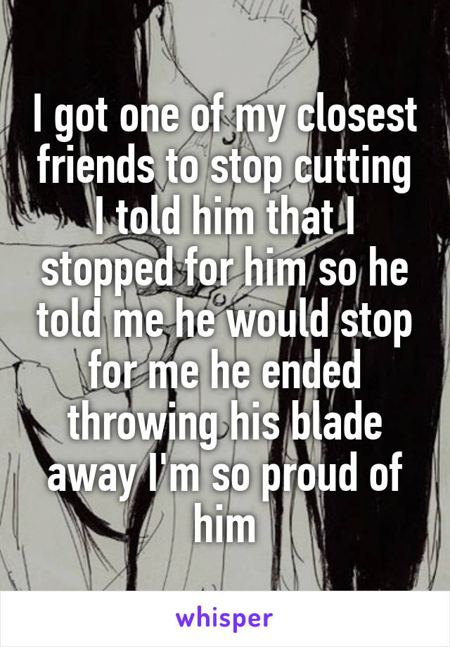 I got one of my closest friends to stop cutting I told him that I stopped for him so he told me he would stop for me he ended throwing his blade away I'm so proud of him