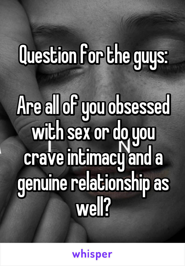 Question for the guys:

Are all of you obsessed with sex or do you crave intimacy and a genuine relationship as well?